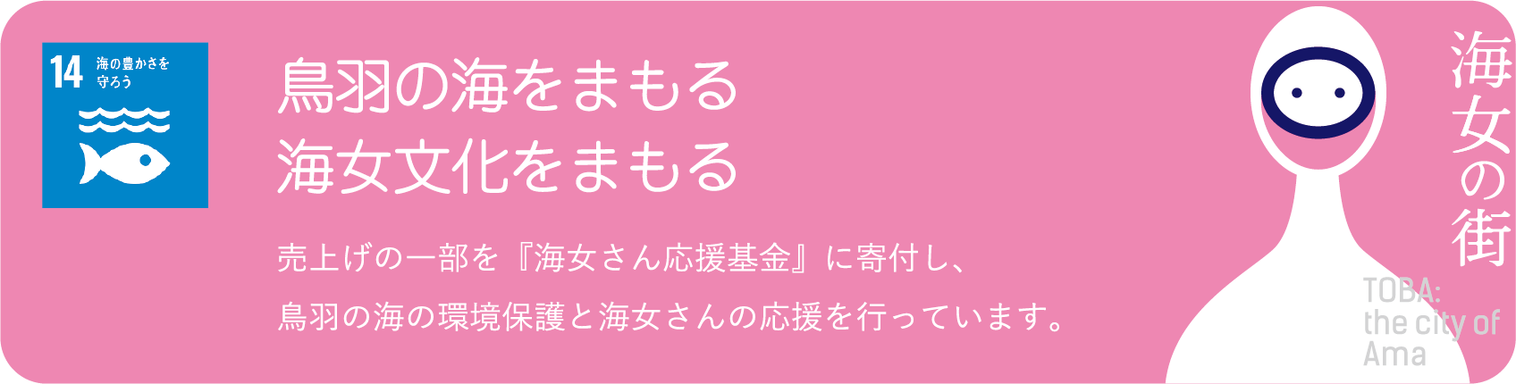 鳥羽の海をまもる 海女文化をまもる 売上げの一部を『海女さん応援基金』に寄付し、鳥羽の海の環境保護と海女さんの応援を行っています。