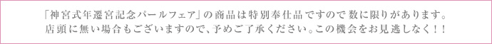 「神宮式年遷宮記念パールフェア」の商品は特別奉仕品ですので数に限りがあります。店頭に無い場合もございますので、予めご了承ください。この機会をお見逃しなく！！