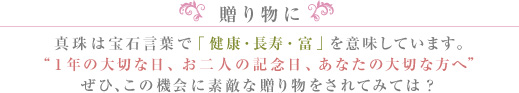 贈り物に。真珠は宝石言葉で「健康・長寿・富」を意味しています。1年の大切な日、お二人の記念日、あなたの大切な方へぜひ、この機会に素敵な贈り物をされてみては？