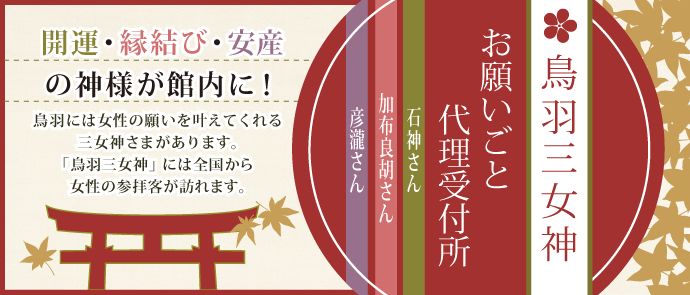 鳥羽三女神　お願いごと代理受付所（石神さん、加布良胡さん、彦瀧さん）── 開運・縁結び・安産の神様が館内に！ ── 鳥羽には女性の願いを叶えてくれる三女神さまがあります。「鳥羽三女神」には全国から女性の参拝客が訪れます。