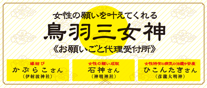 鳥羽三女神　お願いごと代理受付所（石神さん、加布良胡さん、彦瀧さん）── 開運・縁結び・安産の神様が館内に！ ── 鳥羽には女性の願いを叶えてくれる三女神さまがあります。「鳥羽三女神」には全国から女性の参拝客が訪れます。